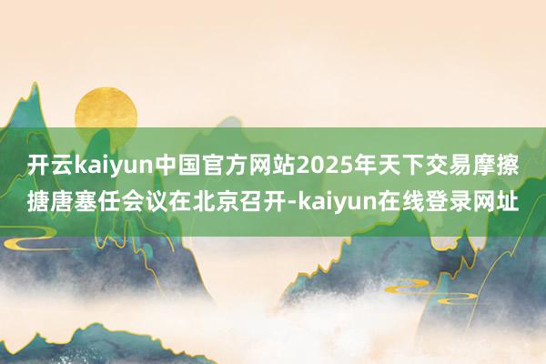 开云kaiyun中国官方网站2025年天下交易摩擦搪唐塞任会议在北京召开-kaiyun在线登录网址