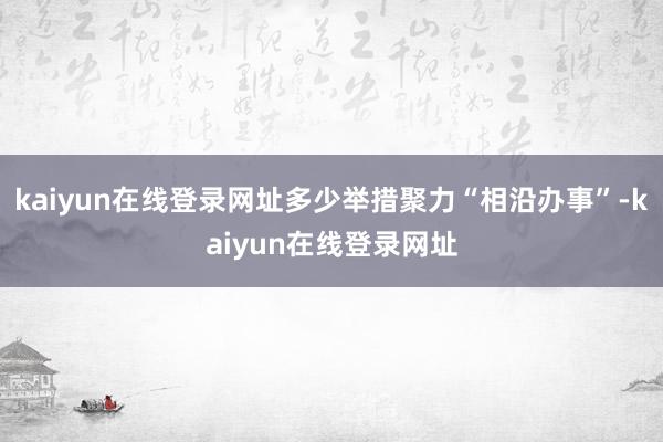 kaiyun在线登录网址多少举措聚力“相沿办事”-kaiyun在线登录网址