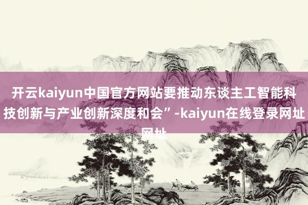 开云kaiyun中国官方网站要推动东谈主工智能科技创新与产业创新深度和会”-kaiyun在线登录网址