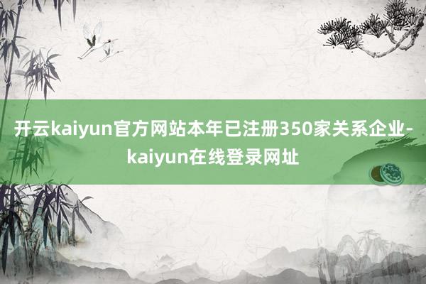 开云kaiyun官方网站本年已注册350家关系企业-kaiyun在线登录网址