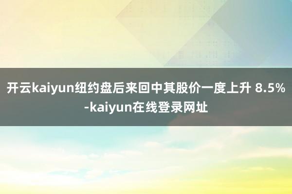 开云kaiyun纽约盘后来回中其股价一度上升 8.5%-kaiyun在线登录网址