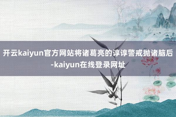 开云kaiyun官方网站将诸葛亮的谆谆警戒抛诸脑后-kaiyun在线登录网址