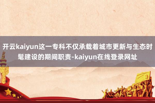 开云kaiyun这一专科不仅承载着城市更新与生态时髦建设的期间职责-kaiyun在线登录网址