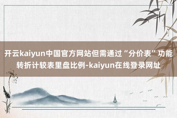 开云kaiyun中国官方网站但需通过“分价表”功能转折计较表里盘比例-kaiyun在线登录网址