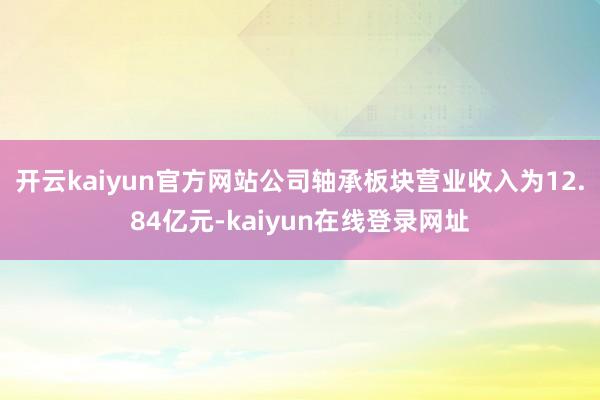 开云kaiyun官方网站公司轴承板块营业收入为12.84亿元-kaiyun在线登录网址