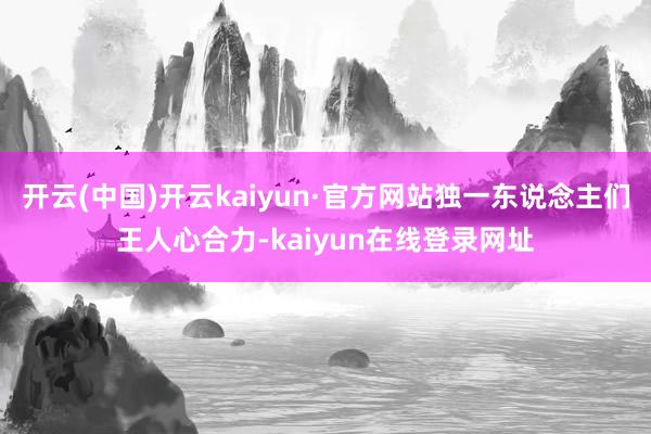 开云(中国)开云kaiyun·官方网站独一东说念主们王人心合力-kaiyun在线登录网址