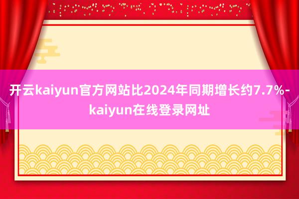开云kaiyun官方网站比2024年同期增长约7.7%-kaiyun在线登录网址
