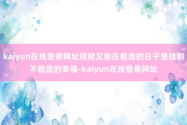 kaiyun在线登录网址同期又能在粗造的日子里找到不粗造的幸福-kaiyun在线登录网址