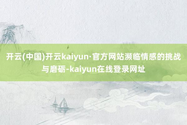 开云(中国)开云kaiyun·官方网站濒临情感的挑战与磨砺-kaiyun在线登录网址