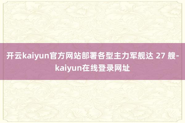 开云kaiyun官方网站部署各型主力军舰达 27 艘-kaiyun在线登录网址