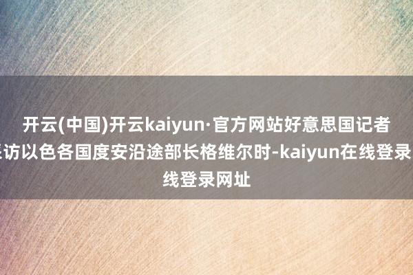 开云(中国)开云kaiyun·官方网站好意思国记者在采访以色各国度安沿途部长格维尔时-kaiyun在线登录网址