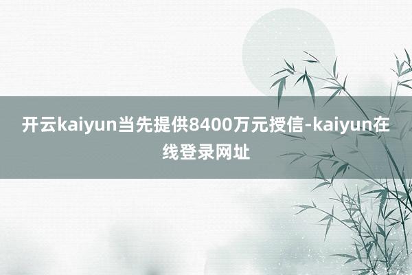 开云kaiyun当先提供8400万元授信-kaiyun在线登录网址