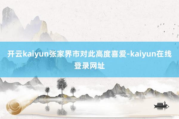 开云kaiyun张家界市对此高度喜爱-kaiyun在线登录网址