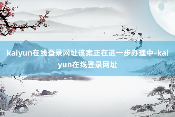 kaiyun在线登录网址该案正在进一步办理中-kaiyun在线登录网址