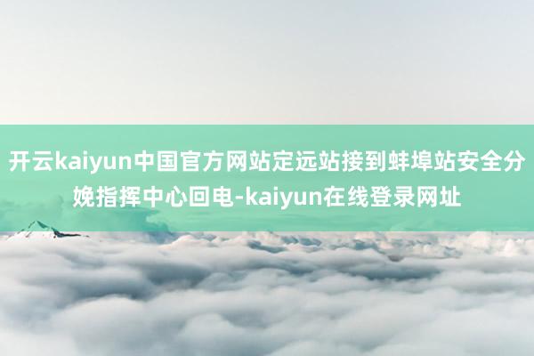 开云kaiyun中国官方网站定远站接到蚌埠站安全分娩指挥中心回电-kaiyun在线登录网址