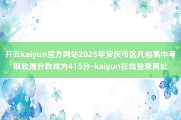 开云kaiyun官方网站2025年安庆市区凡俗高中考取收尾分数线为415分-kaiyun在线登录网址