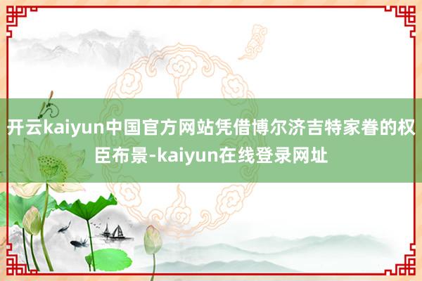 开云kaiyun中国官方网站凭借博尔济吉特家眷的权臣布景-kaiyun在线登录网址