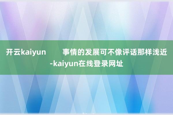 开云kaiyun        事情的发展可不像评话那样浅近-kaiyun在线登录网址
