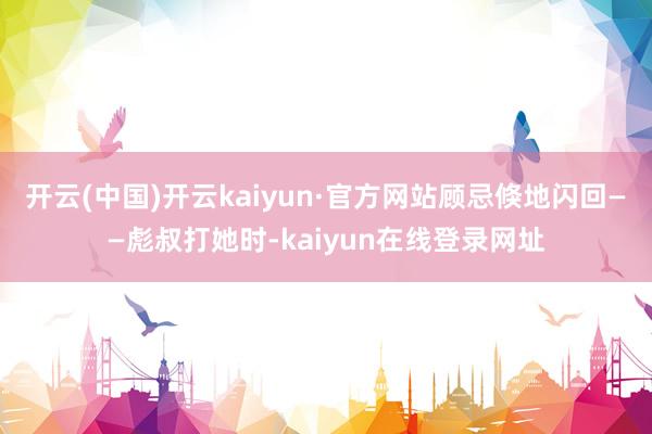 开云(中国)开云kaiyun·官方网站顾忌倏地闪回——彪叔打她时-kaiyun在线登录网址