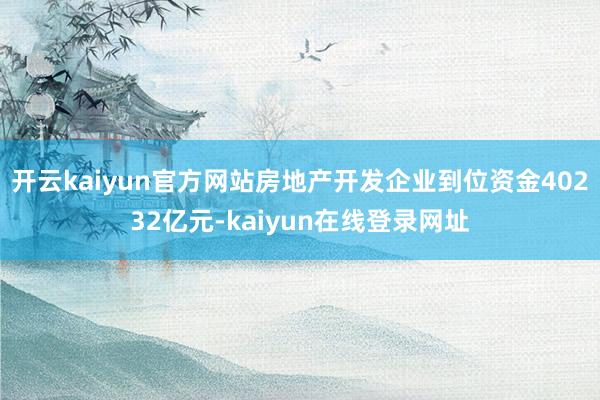 开云kaiyun官方网站房地产开发企业到位资金40232亿元-kaiyun在线登录网址