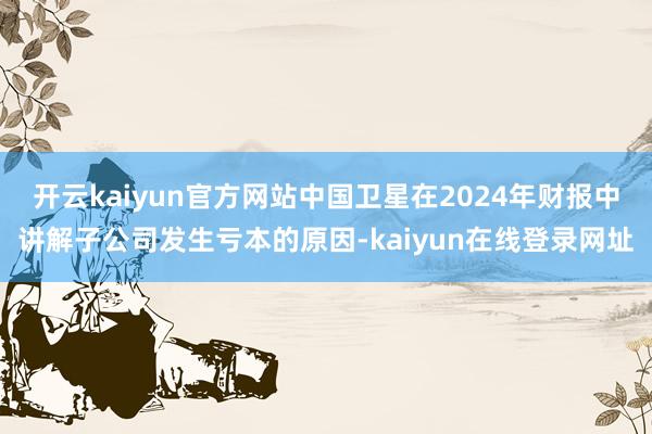 开云kaiyun官方网站中国卫星在2024年财报中讲解子公司发生亏本的原因-kaiyun在线登录网址