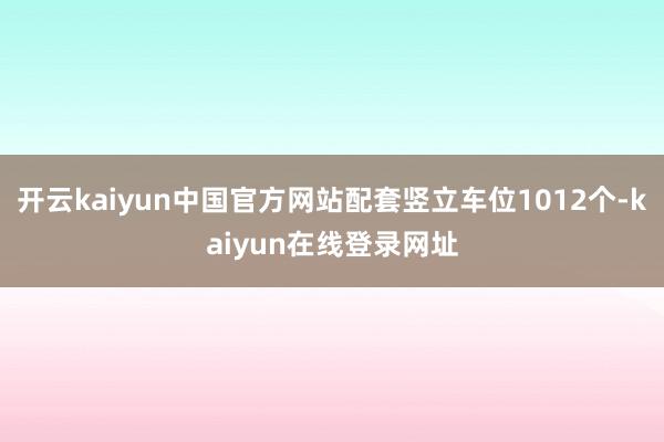 开云kaiyun中国官方网站配套竖立车位1012个-kaiyun在线登录网址