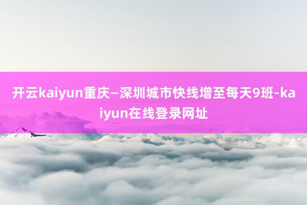 开云kaiyun重庆—深圳城市快线增至每天9班-kaiyun在线登录网址