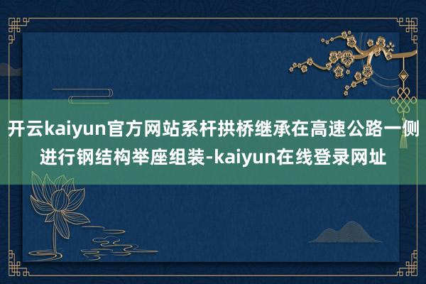 开云kaiyun官方网站系杆拱桥继承在高速公路一侧进行钢结构举座组装-kaiyun在线登录网址