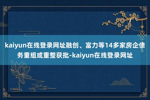 kaiyun在线登录网址融创、富力等14多家房企债务重组或重整获批-kaiyun在线登录网址