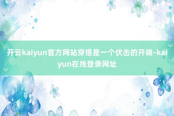 开云kaiyun官方网站穿搭是一个伏击的开端-kaiyun在线登录网址