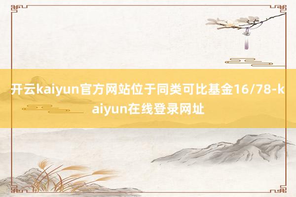开云kaiyun官方网站位于同类可比基金16/78-kaiyun在线登录网址