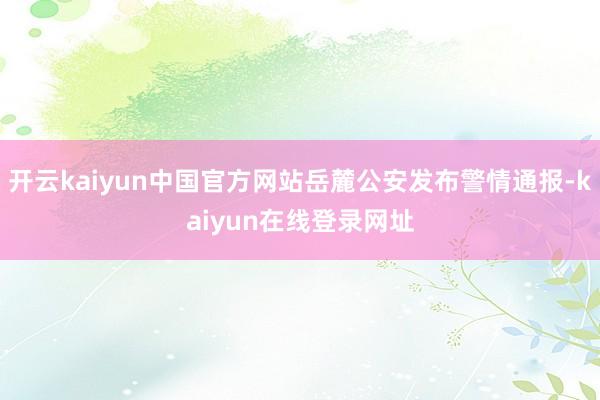 开云kaiyun中国官方网站岳麓公安发布警情通报-kaiyun在线登录网址