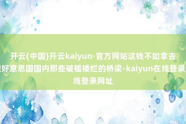 开云(中国)开云kaiyun·官方网站这钱不如拿去修理好意思国国内那些破褴褛烂的桥梁-kaiyun在线登录网址