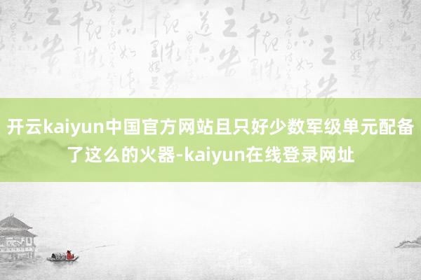 开云kaiyun中国官方网站且只好少数军级单元配备了这么的火器-kaiyun在线登录网址