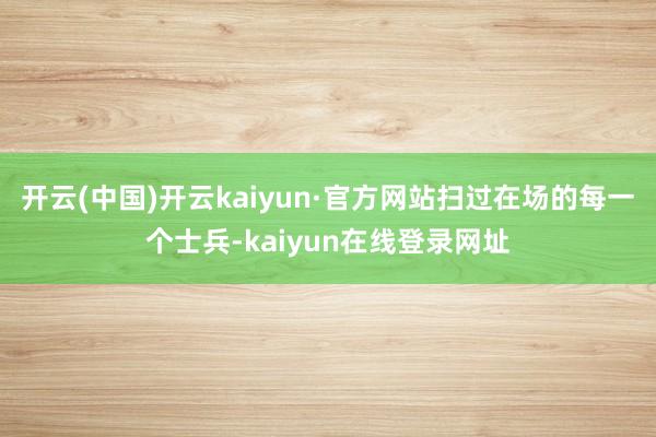 开云(中国)开云kaiyun·官方网站扫过在场的每一个士兵-kaiyun在线登录网址
