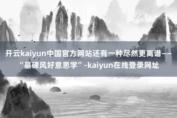 开云kaiyun中国官方网站还有一种尽然更离谱——“墓碑风好意思学”-kaiyun在线登录网址