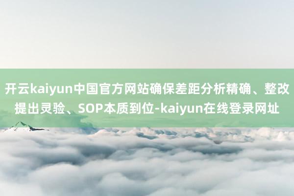 开云kaiyun中国官方网站确保差距分析精确、整改提出灵验、SOP本质到位-kaiyun在线登录网址