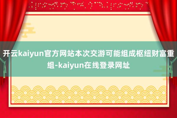 开云kaiyun官方网站本次交游可能组成枢纽财富重组-kaiyun在线登录网址