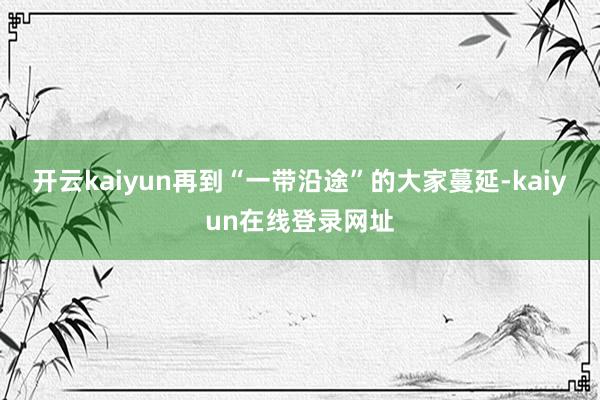 开云kaiyun再到“一带沿途”的大家蔓延-kaiyun在线登录网址