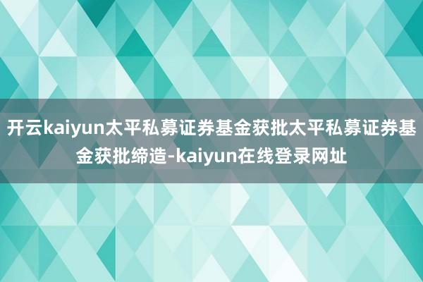 开云kaiyun太平私募证券基金获批太平私募证券基金获批缔造-kaiyun在线登录网址