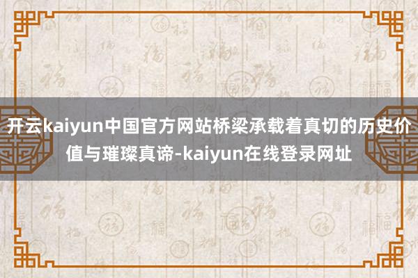 开云kaiyun中国官方网站桥梁承载着真切的历史价值与璀璨真谛-kaiyun在线登录网址