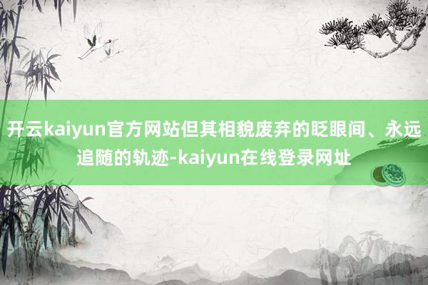 开云kaiyun官方网站但其相貌废弃的眨眼间、永远追随的轨迹-kaiyun在线登录网址