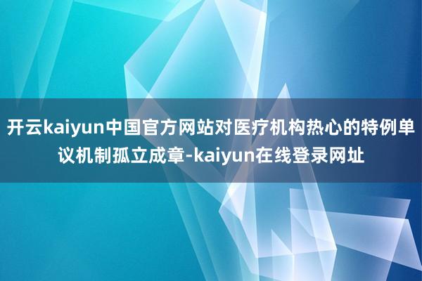 开云kaiyun中国官方网站对医疗机构热心的特例单议机制孤立成章-kaiyun在线登录网址