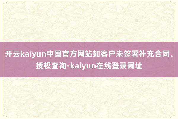 开云kaiyun中国官方网站如客户未签署补充合同、授权查询-kaiyun在线登录网址