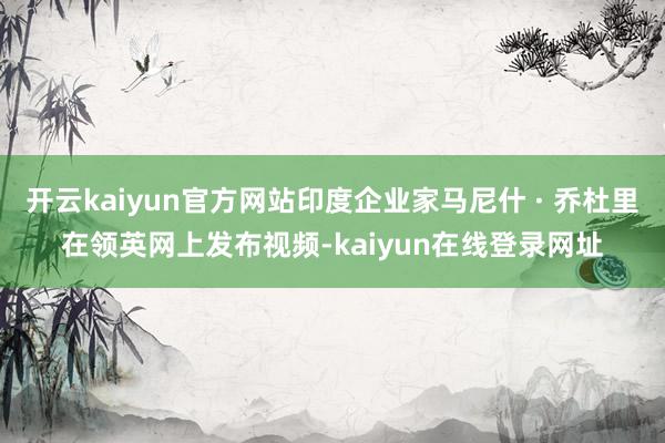 开云kaiyun官方网站印度企业家马尼什 · 乔杜里在领英网上发布视频-kaiyun在线登录网址