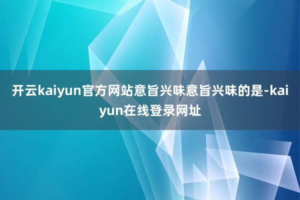 开云kaiyun官方网站意旨兴味意旨兴味的是-kaiyun在线登录网址