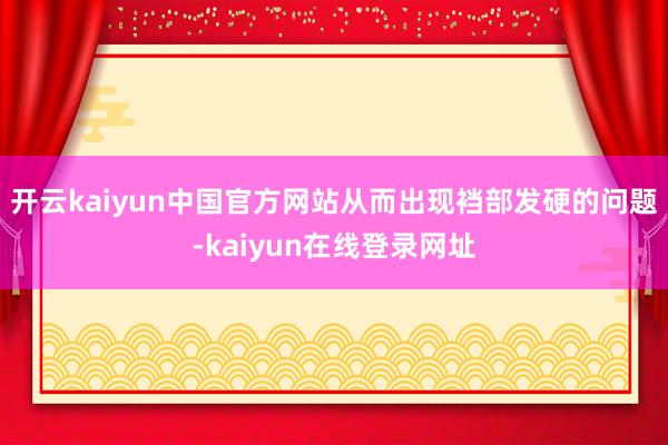开云kaiyun中国官方网站从而出现裆部发硬的问题-kaiyun在线登录网址