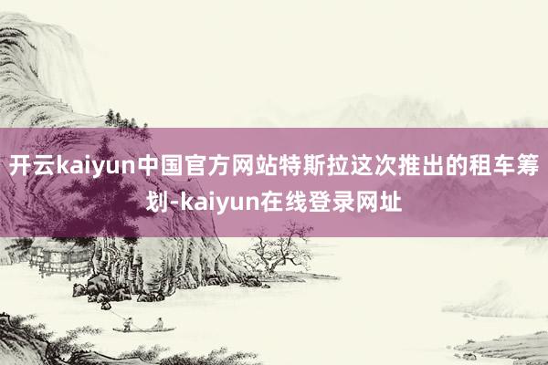 开云kaiyun中国官方网站特斯拉这次推出的租车筹划-kaiyun在线登录网址