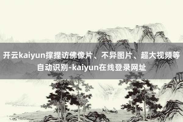 开云kaiyun撑捏访佛像片、不异图片、超大视频等自动识别-kaiyun在线登录网址