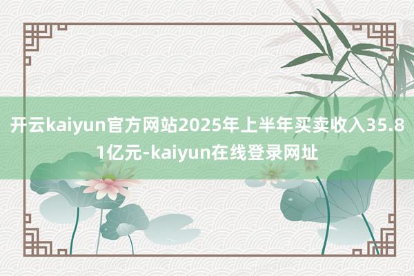 开云kaiyun官方网站2025年上半年买卖收入35.81亿元-kaiyun在线登录网址